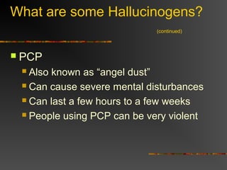 What are some Hallucinogens?
(continued)
 PCP
 Also known as “angel dust”
 Can cause severe mental disturbances
 Can last a few hours to a few weeks
 People using PCP can be very violent
 