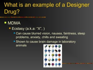 What is an example of a Designer
Drug?
 MDMA
 Ecstasy (a.k.a: “X”, )
 Can cause blurred vision, nausea, faintness, sleep
problems, anxiety, chills and sweating
 Shown to cause brain damage in laboratory
animals
 