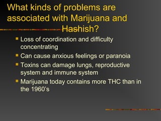What kinds of problems are
associated with Marijuana and
Hashish?
 Loss of coordination and difficulty
concentrating
 Can cause anxious feelings or paranoia
 Toxins can damage lungs, reproductive
system and immune system
 Marijuana today contains more THC than in
the 1960’s
 