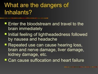 What are the dangers of
Inhalants?
 Enter the bloodstream and travel to the
brain immediately
 Initial feeling of lightheadedness followed
by nausea and headache
 Repeated use can cause hearing loss,
brain and nerve damage, liver damage,
kidney damage, etc.
 Can cause suffocation and heart failure
 