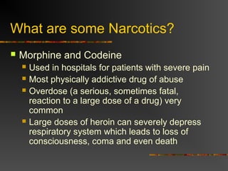 What are some Narcotics?
 Morphine and Codeine
 Used in hospitals for patients with severe pain
 Most physically addictive drug of abuse
 Overdose (a serious, sometimes fatal,
reaction to a large dose of a drug) very
common
 Large doses of heroin can severely depress
respiratory system which leads to loss of
consciousness, coma and even death
 