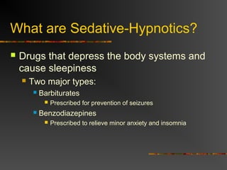 What are Sedative-Hypnotics?
 Drugs that depress the body systems and
cause sleepiness
 Two major types:
 Barbiturates
 Prescribed for prevention of seizures
 Benzodiazepines
 Prescribed to relieve minor anxiety and insomnia
 