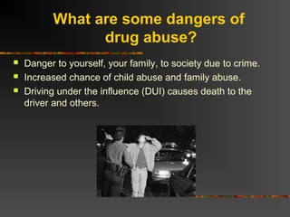 What are some dangers of
drug abuse?
 Danger to yourself, your family, to society due to crime.
 Increased chance of child abuse and family abuse.
 Driving under the influence (DUI) causes death to the
driver and others.
 