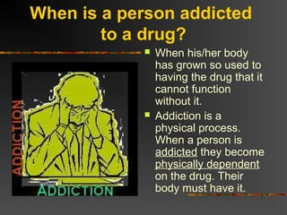 When is a person addicted
to a drug?
 When his/her body
has grown so used to
having the drug that it
cannot function
without it.
 Addiction is a
physical process.
When a person is
addicted they become
physically dependent
on the drug. Their
body must have it.
 
