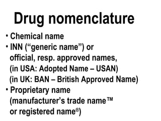Drug nomenclature
• Chemical name
• INN (“generic name”) or
official, resp. approved names,
(in USA: Adopted Name – USAN)
(in UK: BAN – British Approved Name)
• Proprietary name
(manufacturer’s trade name™
or registered name®
)
 