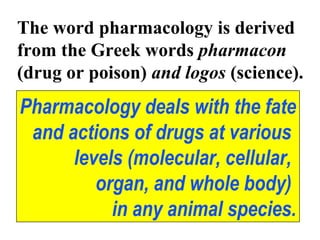 The word pharmacology is derived
from the Greek words pharmacon
(drug or poison) and logos (science).
Pharmacology deals with the fate
and actions of drugs at various
levels (molecular, cellular,
organ, and whole body)
in any animal species.
 