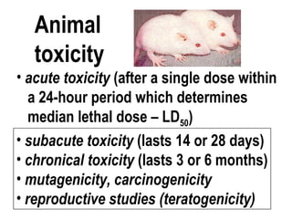 Animal
toxicity
• subacute toxicity (lasts 14 or 28 days)
• chronical toxicity (lasts 3 or 6 months)
• mutagenicity, carcinogenicity
• reproductive studies (teratogenicity)
• acute toxicity (after a single dose within
a 24-hour period which determines
median lethal dose – LD50)
 