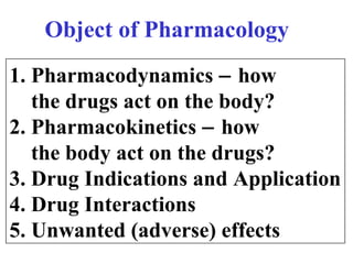 1. Pharmacodynamics − how
the drugs act on the body?
2. Pharmacokinetics − how
the body act on the drugs?
3. Drug Indications and Application
4. Drug Interactions
5. Unwanted (adverse) effects
Object of Pharmacology
 