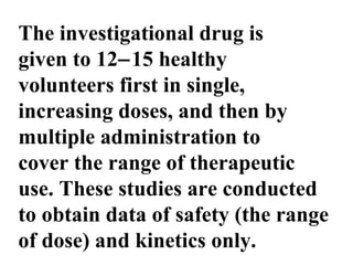 The investigational drug is
given to 12−15 healthy
volunteers first in single,
increasing doses, and then by
multiple administration to
cover the range of therapeutic
use. These studies are conducted
to obtain data of safety (the range
of dose) and kinetics only.
 