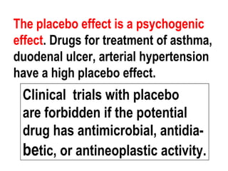The placebo effect is a psychogenic
effect. Drugs for treatment of asthma,
duodenal ulcer, arterial hypertension
have a high placebo effect.
Clinical trials with placebo
are forbidden if the potential
drug has antimicrobial, antidia-
betic, or antineoplastic activity.
 