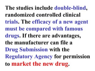 The studies include double-blind,
randomized controlled clinical
trials. The efficacy of a new agent
must be compared with famous
drugs. If there are advantages,
the manufacturer can file a
Drug Submission with the
Regulatory Agency for permission
to market the new drug.
 