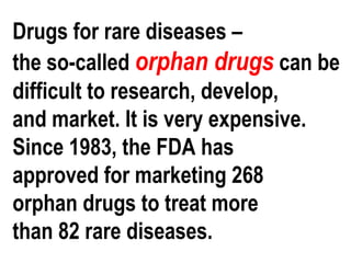 Drugs for rare diseases –
the so-called orphan drugs can be
difficult to research, develop,
and market. It is very expensive.
Since 1983, the FDA has
approved for marketing 268
orphan drugs to treat more
than 82 rare diseases.
 
