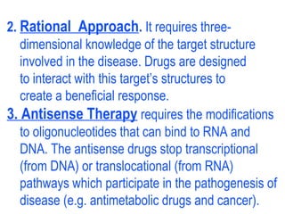 2. Rational Approach. It requires three-
dimensional knowledge of the target structure
involved in the disease. Drugs are designed
to interact with this target’s structures to
create a beneficial response.
3. Antisense Therapy requires the modifications
to oligonucleotides that can bind to RNA and
DNA. The antisense drugs stop transcriptional
(from DNA) or translocational (from RNA)
pathways which participate in the pathogenesis of
disease (e.g. antimetabolic drugs and cancer).
 