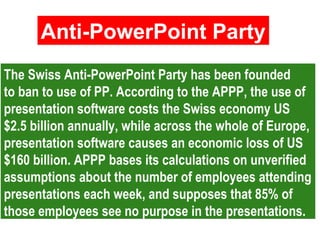 The Swiss Anti-PowerPoint Party has been founded
to ban to use of PP. According to the APPP, the use of
presentation software costs the Swiss economy US
$2.5 billion annually, while across the whole of Europe,
presentation software causes an economic loss of US
$160 billion. APPP bases its calculations on unverified
assumptions about the number of employees attending
presentations each week, and supposes that 85% of
those employees see no purpose in the presentations.
The Swiss Anti-PowerPoint Party has been founded
to ban to use of PP. According to the APPP, the use of
presentation software costs the Swiss economy US
$2.5 billion annually, while across the whole of Europe,
presentation software causes an economic loss of US
$160 billion. APPP bases its calculations on unverified
assumptions about the number of employees attending
presentations each week, and supposes that 85% of
those employees see no purpose in the presentations.
Anti-PowerPoint Party
Anti-PowerPoint Party
 