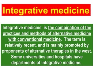 Integrative medicine is the combination of the
practices and methods of alternative medicine
with conventional medicine. The term is
relatively recent, and is mainly promoted by
proponents of alternative therapies in the west.
Some universities and hospitals have
departments of integrative medicine.
Integrative medicine is the combination of the
practices and methods of alternative medicine
with conventional medicine. The term is
relatively recent, and is mainly promoted by
proponents of alternative therapies in the west.
Some universities and hospitals have
departments of integrative medicine.
Integrative medicine
Integrative medicine
 