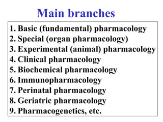 1. Basic (fundamental) pharmacology
2. Special (organ pharmacology)
3. Experimental (animal) pharmacology
4. Clinical pharmacology
5. Biochemical pharmacology
6. Immunopharmacology
7. Perinatal pharmacology
8. Geriatric pharmacology
9. Pharmacogenetics, etc.
Main branches
 