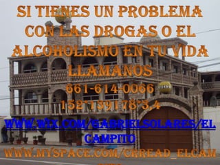 SI TIENES UN PROBLEMA CON LAS DROGAS O EL ALCOHOLISMO EN TU VIDA LLAMANOS 661-614-0066152*139178*3,4www.wix.com/gabrielsolares/elcampitowww.myspace.com/crread_elcampito