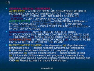  GENERAL MEDICAL DISORDERSGENERAL MEDICAL DISORDERS ;;
A) EPILEPSYA) EPILEPSY = A RISK OF FETAL MALFORMATIONS WHICH IS= A RISK OF FETAL MALFORMATIONS WHICH IS
INCREASED ON TAKING ANTIEPILEPTICS – THESE ARE :INCREASED ON TAKING ANTIEPILEPTICS – THESE ARE :
1) MINOR1) MINOR STRUCTURAL WITH NO THREAT TO HEALTH.STRUCTURAL WITH NO THREAT TO HEALTH.
2) MAJOR2) MAJOR = CLEFT LIP,SPINA BIFIDA AND CHD.= CLEFT LIP,SPINA BIFIDA AND CHD.
ANTIEPILEPTICSANTIEPILEPTICS : (: (a)VALPORATEa)VALPORATE—SPINA BIFIDA & CRANIAL +—SPINA BIFIDA & CRANIAL +
FACIAL ANOMALIES.(FACIAL ANOMALIES.( b) CARBAMAZEPINEb) CARBAMAZEPINE – SPINA BIFIDA.– SPINA BIFIDA.
((c) PHENOBARBITONEc) PHENOBARBITONE – CHD & CLEFT PALATE.(– CHD & CLEFT PALATE.(d) PHENYTOINd) PHENYTOIN ––
HYDANTOIN SYNDROME.HYDANTOIN SYNDROME.
 MANAGEMENT:(1)MANAGEMENT:(1) ADVICE HIGHER DOSES OF COCS.ADVICE HIGHER DOSES OF COCS.
(2)(2) FOLIC ACID(4-5MG) BEFORE CONCEPTION AND UP TO 12/52FOLIC ACID(4-5MG) BEFORE CONCEPTION AND UP TO 12/52
PREGNANCYPREGNANCY.(3).(3) ADVISE SINGLE DRUG AND LOWEST DOSE.ADVISE SINGLE DRUG AND LOWEST DOSE.
CARBAMAZEPINECARBAMAZEPINE IS THE DRUG OF CHOICEIS THE DRUG OF CHOICE.(4).(4) VITAMIN K TO BEVITAMIN K TO BE
GIVEN AT BIRTH TO PROTECT THE INFANT.GIVEN AT BIRTH TO PROTECT THE INFANT.
 B) PSYCHIATRIC ILLNESSB) PSYCHIATRIC ILLNESS = like depression= like depression (a)(a) Meprobamate orMeprobamate or
benzodiazepines --- serious neonatal symptoms.Not teratogenic.benzodiazepines --- serious neonatal symptoms.Not teratogenic.
bb) (Monoamine-oxidase inhibitors– c/i in pregnancy due to) (Monoamine-oxidase inhibitors– c/i in pregnancy due to
anaesthesiaanaesthesia.(c).(c) Tricyclic antidepressants--- babies refusal to feed.Tricyclic antidepressants--- babies refusal to feed.
(d)(d) Lithium salts ;lithium clearance in pregnancy increases.It mayLithium salts ;lithium clearance in pregnancy increases.It may
affect the fetus causing cyanosis,lethargy,hypotonia,poor suckling andaffect the fetus causing cyanosis,lethargy,hypotonia,poor suckling and
CHDCHD.(e).(e) Phenothiazines can cause Parkinsonism .Phenothiazines can cause Parkinsonism .
[10]
www.doctor.sdwww.doctor.sd
 