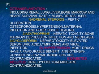  C)TRANSPLANTATIONC)TRANSPLANTATION ::
INCLUDING RENAL,LUNG,LIVER,BONE MARROW ANDINCLUDING RENAL,LUNG,LIVER,BONE MARROW AND
HEART.SURVIVAL RATE = 70-80%.DRUGS USED;HEART.SURVIVAL RATE = 70-80%.DRUGS USED;
1)ADRENAL STEROIDS1)ADRENAL STEROIDS – PEPTIC– PEPTIC
ULCERATION,ULCERATION,
OSTEOPOROSIS,HYPERTENSION,MATERNALOSTEOPOROSIS,HYPERTENSION,MATERNAL
INFECTION AND POOR TISSUE HEALING.INFECTION AND POOR TISSUE HEALING.
2)AZATHIOPRINE2)AZATHIOPRINE – HEPATIC TOXICITY,BONE– HEPATIC TOXICITY,BONE
MARROW DEPRESSION,INFECTION AND NEOPLASIA.MARROW DEPRESSION,INFECTION AND NEOPLASIA.
3)CYCLOSPORIN3)CYCLOSPORIN – NEPHROTOXICITY,ELEVATED– NEPHROTOXICITY,ELEVATED
SERUM URIC ACID,LYMPHOMAS AND VIRALSERUM URIC ACID,LYMPHOMAS AND VIRAL
INFECTION.INFECTION. D) HYPERTENSIOND) HYPERTENSION: MOST DRUGS: MOST DRUGS
HAVE A FAVOURABLE BENEFIT. ANGIOTENSIN-HAVE A FAVOURABLE BENEFIT. ANGIOTENSIN-
CONVERTING ENZYME INHIBITORS ARECONVERTING ENZYME INHIBITORS ARE
CONTRAINDICATED.CONTRAINDICATED. E)DIABETESE)DIABETES
MELLITUSMELLITUS: ORAL HYPOGLYCAEMICS ARE: ORAL HYPOGLYCAEMICS ARE
CONTRAINDICATED.CONTRAINDICATED.
[11]
www.doctor.sdwww.doctor.sd
 