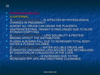  PHARMACOKINETICS:PHARMACOKINETICS:
 A) MATERNAL;A) MATERNAL;
 1]1] DRUG ABSORPTION-DRUG ABSORPTION- - IS AFFECTED BY PHYSIOLOGICAL- IS AFFECTED BY PHYSIOLOGICAL
CHANGES IN PREGNANCY,CHANGES IN PREGNANCY,
 ALMOST ALL DRUGS CAN CROSS THE PLACENTA,ALMOST ALL DRUGS CAN CROSS THE PLACENTA,
 GASTROINTESTINAL TRANSIT IS PROLONGED DUE TO SLOWGASTROINTESTINAL TRANSIT IS PROLONGED DUE TO SLOW
STOMACH EMPTYING.STOMACH EMPTYING.
 2]2] DRUG DISTRIBUTION-DRUG DISTRIBUTION-- LIPID SOLUBILITY & PROTEIN- LIPID SOLUBILITY & PROTEIN
BINDING AFFECT THE DISTRIBUTION,BINDING AFFECT THE DISTRIBUTION,
 PLASMA ALBUMINS FALL DUE TO INCREASED TOTAL BODYPLASMA ALBUMINS FALL DUE TO INCREASED TOTAL BODY
WATER & PLASMA VOLUMES.WATER & PLASMA VOLUMES.
 3]3] DRUG METABOLISM-DRUG METABOLISM-- WATER-SOLUBLE DRUGS ARE- WATER-SOLUBLE DRUGS ARE
ELIMINATED UNCHANGED,LIPID-SOLUBLE ARE METABOLIZEDELIMINATED UNCHANGED,LIPID-SOLUBLE ARE METABOLIZED
BY OXIDATION,OR CONJUGATED IN THE LIVER.BY OXIDATION,OR CONJUGATED IN THE LIVER.
 4]4] DRUG EXCRETION-DRUG EXCRETION-- IS INCREASED DUE TO THE- IS INCREASED DUE TO THE
INCREASED RPF,GFR AND CREATININE CLEARANCEINCREASED RPF,GFR AND CREATININE CLEARANCE
[2]
www.doctor.sdwww.doctor.sd
 