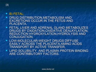  B) FETAL;B) FETAL;
 DRUG DISTRIBUTION,METABOLISM ANDDRUG DISTRIBUTION,METABOLISM AND
EXCRETIONS OCCUR IN THE FETUS ANDEXCRETIONS OCCUR IN THE FETUS AND
PLACENTA,PLACENTA,
 FETAL LIVER AND ADRENAL GLAND METABOLIZESFETAL LIVER AND ADRENAL GLAND METABOLIZES
DRUGS BY OXIDATION,OXIDATIVE DEALKYLATION,DRUGS BY OXIDATION,OXIDATIVE DEALKYLATION,
REDUCTION HYDROXYLATION,HYDROLYSIS ANDREDUCTION HYDROXYLATION,HYDROLYSIS AND
CONJUGATION.CONJUGATION.
 LOW-MOLECULAR-WEIGHT DRUGS DIFFUSELOW-MOLECULAR-WEIGHT DRUGS DIFFUSE
EASILY ACROSS THE PLACENTA,AMINO ACIDSEASILY ACROSS THE PLACENTA,AMINO ACIDS
TRANSPORT BY ACTIVE TRANSFER,TRANSPORT BY ACTIVE TRANSFER,
 LIPID SOLUBILITY AND PLASMA PROTEIN BINDINGLIPID SOLUBILITY AND PLASMA PROTEIN BINDING
ARE CONTRIBUTORY FACTORS.ARE CONTRIBUTORY FACTORS.
[3]
www.doctor.sdwww.doctor.sd
 