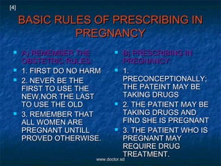 BASIC RULES OF PRESCRIBING INBASIC RULES OF PRESCRIBING IN
PREGNANCYPREGNANCY
 A) REMEMBER THEA) REMEMBER THE
OBSTETRIC RULES:OBSTETRIC RULES:
 1. FIRST DO NO HARM1. FIRST DO NO HARM
 2. NEVER BE THE2. NEVER BE THE
FIRST TO USE THEFIRST TO USE THE
NEW,NOR THE LASTNEW,NOR THE LAST
TO USE THE OLDTO USE THE OLD
 3. REMEMBER THAT3. REMEMBER THAT
ALL WOMEN AREALL WOMEN ARE
PREGNANT UNTILLPREGNANT UNTILL
PROVED OTHERWISE.PROVED OTHERWISE.
 B) PRESCRIBING INB) PRESCRIBING IN
PREGNANCY:PREGNANCY:
 1.1.
PRECONCEPTIONALLY;PRECONCEPTIONALLY;
THE PATEINT MAY BETHE PATEINT MAY BE
TAKING DRUGSTAKING DRUGS
 2. THE PATIENT MAY BE2. THE PATIENT MAY BE
TAKING DRUGS ANDTAKING DRUGS AND
FIND SHE IS PREGNANTFIND SHE IS PREGNANT
 3. THE PATIENT WHO IS3. THE PATIENT WHO IS
PREGNANT MAYPREGNANT MAY
REQUIRE DRUGREQUIRE DRUG
TREATMENT.TREATMENT.
[4]
www.doctor.sdwww.doctor.sd
 