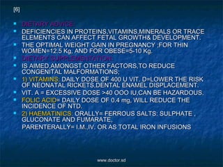  DIETARY ADVICE:DIETARY ADVICE:
 DEFICIENCIES IN PROTEINS,VITAMINS,MINERALS OR TRACEDEFICIENCIES IN PROTEINS,VITAMINS,MINERALS OR TRACE
ELEMENTS CAN AFFECT FETAL GROWTH& DEVELOPMENT.ELEMENTS CAN AFFECT FETAL GROWTH& DEVELOPMENT.
 THE OPTIMAL WEIGHT GAIN IN PREGNANCY ;FOR THINTHE OPTIMAL WEIGHT GAIN IN PREGNANCY ;FOR THIN
WOMEN=12.5 Kg, AND FOR OBESE=5-10 Kg.WOMEN=12.5 Kg, AND FOR OBESE=5-10 Kg.
 DIETARY SUPPLEMENTATION:DIETARY SUPPLEMENTATION:
 IS AIMED,AMONGST OTHER FACTORS,TO REDUCEIS AIMED,AMONGST OTHER FACTORS,TO REDUCE
CONGENITAL MALFORMATIONS;CONGENITAL MALFORMATIONS;
 1) VITAMINS:1) VITAMINS: DAILY DOSE OF 400 U VIT. D=LOWER THE RISKDAILY DOSE OF 400 U VIT. D=LOWER THE RISK
OF NEONATAL RICKETS,DENTAL ENAMEL DISPLACEMENT.OF NEONATAL RICKETS,DENTAL ENAMEL DISPLACEMENT.
 VIT. A = EXCESSIVE DOSE >40 OOO IU,CAN BE HAZARDOUS.VIT. A = EXCESSIVE DOSE >40 OOO IU,CAN BE HAZARDOUS.
 FOLIC ACIDFOLIC ACID= DAILY DOSE OF 0.4 mg, WILL REDUCE THE= DAILY DOSE OF 0.4 mg, WILL REDUCE THE
INCIDENCE OF NTD.INCIDENCE OF NTD.
 2) HAEMATINICS:2) HAEMATINICS: ORALLY= FERROUS SALTS: SULPHATE ,ORALLY= FERROUS SALTS: SULPHATE ,
GLUCONATE AND FUMARATE,GLUCONATE AND FUMARATE,
PARENTERALLY= I.M.,IV. OR AS TOTAL IRON INFUSIONSPARENTERALLY= I.M.,IV. OR AS TOTAL IRON INFUSIONS
[6]
www.doctor.sdwww.doctor.sd
 