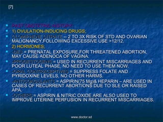  PAST OBSTETRIC HISTORY:PAST OBSTETRIC HISTORY:
 1) OVULATION-INDUCING DRUGS;1) OVULATION-INDUCING DRUGS;
 CLOMIPHENE CITRATECLOMIPHENE CITRATE -- 2 TO 3X RISK OF STD AND OVARIAN-- 2 TO 3X RISK OF STD AND OVARIAN
MALIGNANCY,FOLLOWING EXCESSIVE USE >12/12.MALIGNANCY,FOLLOWING EXCESSIVE USE >12/12.
 2) HORMONES;2) HORMONES;
 -DES-DES = PRENATAL EXPOSURE,FOR THREATENED ABORTION,= PRENATAL EXPOSURE,FOR THREATENED ABORTION,
MAY CAUSE ADENOCA OF VAGINA.MAY CAUSE ADENOCA OF VAGINA.
 -PROGESTOGENS-PROGESTOGENS = USED IN RECURRENT MISCARRIAGES AND= USED IN RECURRENT MISCARRIAGES AND
POOR LUTEAL PHASE. NO NEED TO USE THEM NOW.POOR LUTEAL PHASE. NO NEED TO USE THEM NOW.
 -ORAL CONTRACEPTIVES-ORAL CONTRACEPTIVES = SUPPRESS FOLATE AND= SUPPRESS FOLATE AND
PYRIDOXINE LEVELS, NO OTHER HARMS.PYRIDOXINE LEVELS, NO OTHER HARMS.
 -ANTICOAGULANTS-ANTICOAGULANTS = ASPIRIN(75 Mg)& HEPARIN – ARE USED IN= ASPIRIN(75 Mg)& HEPARIN – ARE USED IN
CASES OF RECURRENT ABORTIONS DUE TO SLE OR RAISEDCASES OF RECURRENT ABORTIONS DUE TO SLE OR RAISED
APA.APA.
 -OTHERS-OTHERS = ASPIRIN & NITRIC OXIDE ARE ALSO USED TO= ASPIRIN & NITRIC OXIDE ARE ALSO USED TO
IMPROVE UTERINE PERFUSION IN RECURRENT MISCARRIAGES.IMPROVE UTERINE PERFUSION IN RECURRENT MISCARRIAGES.
[7]
www.doctor.sdwww.doctor.sd
 