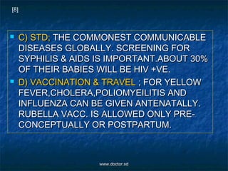  C) STD;C) STD; THE COMMONEST COMMUNICABLETHE COMMONEST COMMUNICABLE
DISEASES GLOBALLY. SCREENING FORDISEASES GLOBALLY. SCREENING FOR
SYPHILIS & AIDS IS IMPORTANT.ABOUT 30%SYPHILIS & AIDS IS IMPORTANT.ABOUT 30%
OF THEIR BABIES WILL BE HIV +VE.OF THEIR BABIES WILL BE HIV +VE.
 D) VACCINATION & TRAVELD) VACCINATION & TRAVEL ; FOR YELLOW; FOR YELLOW
FEVER,CHOLERA,POLIOMYEILITIS ANDFEVER,CHOLERA,POLIOMYEILITIS AND
INFLUENZA CAN BE GIVEN ANTENATALLY.INFLUENZA CAN BE GIVEN ANTENATALLY.
RUBELLA VACC. IS ALLOWED ONLY PRE-RUBELLA VACC. IS ALLOWED ONLY PRE-
CONCEPTUALLY OR POSTPARTUM.CONCEPTUALLY OR POSTPARTUM.
[8]
www.doctor.sdwww.doctor.sd
 