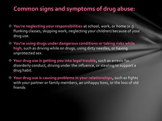  You’re neglecting your responsibilities at school, work, or home (e.g.
flunking classes, skipping work, neglecting your children) because of your
drug use.
 You’re using drugs under dangerous conditions or taking risks while
high, such as driving while on drugs, using dirty needles, or having
unprotected sex.
 Your drug use is getting you into legal trouble, such as arrests for
disorderly conduct, driving under the influence, or stealing to support a
drug habit.
 Your drug use is causing problems in your relationships, such as fights
with your partner or family members, an unhappy boss, or the loss of old
friends
Common signs and symptoms of drug abuse:
 
