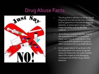 I. The drug that is abused can be an illegal
drug such as crack or steroids, inhalants
such as gasoline or household cleaning
solvents, or prescription drugs used
inappropriately such as abusing
codeine.
II. According to research studies, one of
the essential drug abuse facts that
many users fail to understand is that
continuous and repeated drug abuse
often escalates into drug dependency.
III. Ironic aspect about drug abuse is the
fact that those who abuse drugs the
most are frequently the most clueless
about the negative and damaging
consequences of their drug-related
behavior.
Drug Abuse Facts:
 