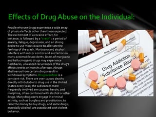 People who use drugs experience a wide array
of physical effects other than those expected.
The excitement of a cocaine effect, for
instance, is followed by a "crash" : a period of
anxiety, fatigue, depression, and an strong
desire to use more cocaine to alleviate the
feelings of the crash. Marijuana and alcohol
interfere with motor control and are factors in
many automobile accidents. Users of marijuana
and hallucinogenic drugs may experience
flashbacks, unwanted recurrences of the drug's
effects weeks or months after use. Abrupt
abstinence from certain drugs result in
withdrawal symptoms. Drug overdose is a
constant risk. There are over 10,000 deaths
directly attributable to drug use in the United
States every year; the substances most
frequently involved are cocaine, heroin, and
morphine, often combined with alcohol or other
drugs. Many drug users engage in criminal
activity, such as burglary and prostitution, to
raise the money to buy drugs, and some drugs,
especially alcohol, are associated with violent
behavior.
Effects of Drug Abuse on the Individual:
 