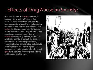 In the workplace it is costly in terms of
lost work time and inefficiency. Drug
users are more likely than nonusers to
have occupational accidents, endangering
themselves and those around them. Over
half of the highway deaths in the United
States involve alcohol. Drug-related crime
can disrupt neighborhoods due to
violence among drug dealers, threats to
residents, and the crimes of the addicts
themselves. In some neighborhoods,
younger children are recruited as lookouts
and helpers because of the lighter
sentences given to juvenile offenders, and
guns have become commonplace among
children and adolescents.
Effects of Drug Abuse on Society:
 