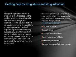 Recovering from drug addiction is
much easier when you have people
you can lean on for encouragement,
comfort, and guidance.
Support can come from:
family members
close friends
therapists or counselors
other recovering addicts
healthcare providers
people from your faith community
Recognizing that you have a
problem is the first step on the
road to recovery, one that takes
tremendous courage and
strength. Facing your addiction
without minimizing the problem
or making excuses can feel
frightening and overwhelming,
but recovery is within reach. If
you’re ready to make a change
and willing to seek help, you can
overcome your addiction and
build a satisfying, drug-free life
for yourself.
Getting help for drug abuse and drug addiction
 
