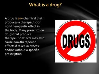 A drug is any chemical that
produces a therapeutic or
non-therapeutic effect in
the body. Many prescription
drugs that produce
therapeutic effects may also
cause non-therapeutic
effects if taken in excess
and/or without a specific
prescription.
What is a drug?
 