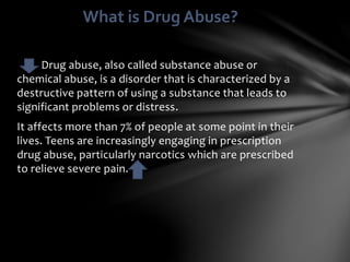 Drug abuse, also called substance abuse or
chemical abuse, is a disorder that is characterized by a
destructive pattern of using a substance that leads to
significant problems or distress.
It affects more than 7% of people at some point in their
lives. Teens are increasingly engaging in prescription
drug abuse, particularly narcotics which are prescribed
to relieve severe pain.
What is Drug Abuse?
 