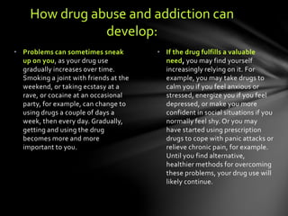 • If the drug fulfills a valuable
need, you may find yourself
increasingly relying on it. For
example, you may take drugs to
calm you if you feel anxious or
stressed, energize you if you feel
depressed, or make you more
confident in social situations if you
normally feel shy. Or you may
have started using prescription
drugs to cope with panic attacks or
relieve chronic pain, for example.
Until you find alternative,
healthier methods for overcoming
these problems, your drug use will
likely continue.
• Problems can sometimes sneak
up on you, as your drug use
gradually increases over time.
Smoking a joint with friends at the
weekend, or taking ecstasy at a
rave, or cocaine at an occasional
party, for example, can change to
using drugs a couple of days a
week, then every day. Gradually,
getting and using the drug
becomes more and more
important to you.
How drug abuse and addiction can
develop:
 
