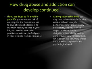 • As drug abuse takes hold, you
may miss or frequently be late for
work or school, your job
performance may progressively
deteriorate, and you start to
neglect social or family
obligations.Your ability to stop
using is eventually compromised.
What began as a voluntary choice
has turned into a physical and
psychological need.
• If you use drugs to fill a void in
your life, you’re more at risk of
crossing the line from casual use
to drug abuse and addiction.To
maintain healthy balance in your
life, you need to have other
positive experiences, to feel good
in your life aside from any drug use
How drug abuse and addiction can
develop continued :
 