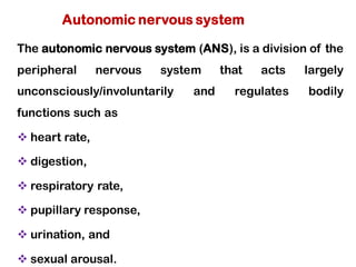The autonomic nervous system (ANS), is a division of the
peripheral nervous system that acts largely
unconsciously/involuntarily and regulates bodily
functions such as
❖ heart rate,
❖ digestion,
❖ respiratory rate,
❖ pupillary response,
❖ urination, and
❖ sexual arousal.
Autonomic nervous system
 