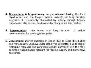 4. Doxacurium: A bisquaternary muscle relaxant having the least
rapid onset and the longest action: suitable for long duration
surgeries. It is primarily eliminated by kidney, though hepatic
metabolism also occurs. Cardiovascular changes are less marked.
5. Pipecuronium: slow onset and long duration of action,
recommended for prolonged surgeries.
6. Vecuronium: shorter duration of action due to rapid distribution
and metabolism. Cardiovascular stability is still better due to lack of
histamine releasing and ganglionic action; Currently, it is the most
commonly used muscle relaxant for routine surgery and in intensive
care units.
 