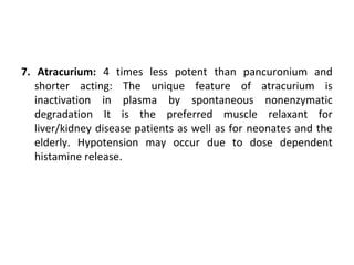 7. Atracurium: 4 times less potent than pancuronium and
shorter acting: The unique feature of atracurium is
inactivation in plasma by spontaneous nonenzymatic
degradation It is the preferred muscle relaxant for
liver/kidney disease patients as well as for neonates and the
elderly. Hypotension may occur due to dose dependent
histamine release.
 
