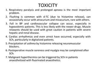 TOXICITY
1. Respiratory paralysis and prolonged apnoea is the most important
problem.
2. Flushing is common with d-TC (due to histamine release), can
occasionally occur with atracurium and mivacurium, rare with others.
3. Fall in BP and cardiovascular collapse can occur, especially in
hypovolemic patients. This is less likely with the newer drugs. Muscle
relaxants should be used with great caution in patients with severe
hepatic and renal disease.
4. Cardiac arrhythmias and even arrest have occurred, especially with
SCh, particularly in digitalized patients.
5. Precipitation of asthma by histamine releasing neuromuscular
blockers.
6. Postoperative muscle soreness and myalgia may be complained after
SCh.
7. Malignant hyperthermia can be triggered by SCh in patients
anaesthetized with fluorinated anaesthetics.
 