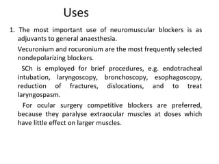 Uses
1. The most important use of neuromuscular blockers is as
adjuvants to general anaesthesia.
Vecuronium and rocuronium are the most frequently selected
nondepolarizing blockers.
SCh is employed for brief procedures, e.g. endotracheal
intubation, laryngoscopy, bronchoscopy, esophagoscopy,
reduction of fractures, dislocations, and to treat
laryngospasm.
For ocular surgery competitive blockers are preferred,
because they paralyse extraocular muscles at doses which
have little effect on larger muscles.
 