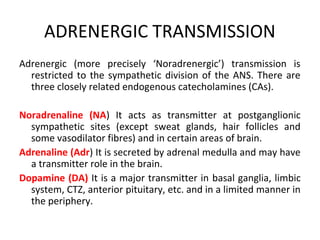 ADRENERGIC TRANSMISSION
Adrenergic (more precisely ‘Noradrenergic’) transmission is
restricted to the sympathetic division of the ANS. There are
three closely related endogenous catecholamines (CAs).
Noradrenaline (NA) It acts as transmitter at postganglionic
sympathetic sites (except sweat glands, hair follicles and
some vasodilator fibres) and in certain areas of brain.
Adrenaline (Adr) It is secreted by adrenal medulla and may have
a transmitter role in the brain.
Dopamine (DA) It is a major transmitter in basal ganglia, limbic
system, CTZ, anterior pituitary, etc. and in a limited manner in
the periphery.
 