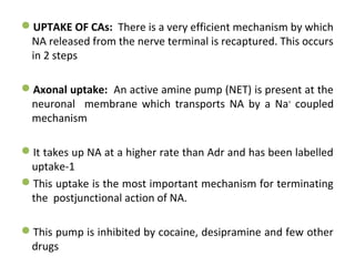 UPTAKE OF CAs: There is a very efficient mechanism by which
NA released from the nerve terminal is recaptured. This occurs
in 2 steps
Axonal uptake: An active amine pump (NET) is present at the
neuronal membrane which transports NA by a Na+
coupled
mechanism
It takes up NA at a higher rate than Adr and has been labelled
uptake-1
This uptake is the most important mechanism for terminating
the postjunctional action of NA.
This pump is inhibited by cocaine, desipramine and few other
drugs
 