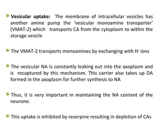 Vesicular uptake: The membrane of intracellular vesicles has
another amine pump the ‘vesicular monoamine transporter’
(VMAT-2) which transports CA from the cytoplasm to within the
storage vesicle
The VMAT-2 transports monoamines by exchanging with H+
ions
The vesicular NA is constantly leaking out into the axoplasm and
is recaptured by this mechanism. This carrier also takes up DA
formed in the axoplasm for further synthesis to NA
Thus, it is very important in maintaining the NA content of the
neurone.
This uptake is inhibited by reserpine resulting in depletion of CAs
 