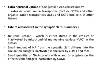 • Extra neuronal uptake of CAs (uptake-2) is carried out by
extra neuronal amine transporter (ENT or OCT3) and other
organic cation transporters OCT1 and OCT2 into cells of other
tissues
• Fate of released NA in the synaptic cleft ( summery )
• Neuronal uptake – which is either stored in the vesicles or
inactivated by mitochondrial monoamine oxidase(MAO) in the
cytosol
• Small amount of NA from the synaptic cleft diffuses into the
circulation and gets inactivated in the liver by COMT and MAO
• Small quantity of NA interacts with α and β-receptors on the
effector cells and gets inactivated by COMT.
 