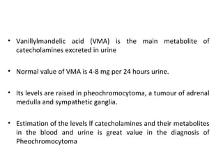 • Vanillylmandelic acid (VMA) is the main metabolite of
catecholamines excreted in urine
• Normal value of VMA is 4-8 mg per 24 hours urine.
• Its levels are raised in pheochromocytoma, a tumour of adrenal
medulla and sympathetic ganglia.
• Estimation of the levels lf catecholamines and their metabolites
in the blood and urine is great value in the diagnosis of
Pheochromocytoma
 