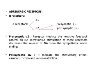 • ADRENERGIC RECEPTORS:
• α receptors:
α1
α receptors: Presynaptic ( - )
α2 postsynaptic ( + )
• Presynaptic α2 : Receptor mediate the negative feedback
control on NA secretion(i.e stimulation of these receptors
decreases the release of NA from the sympathetic nerve
ending.
• Postsynaptic α2 : It mediate the stimulatory effect-
vasoconstriction and venoconstriction.
 