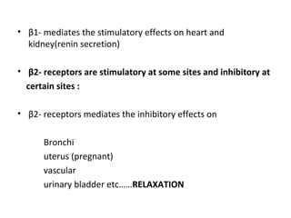 • β1- mediates the stimulatory effects on heart and
kidney(renin secretion)
• β2- receptors are stimulatory at some sites and inhibitory at
certain sites :
• β2- receptors mediates the inhibitory effects on
Bronchi
uterus (pregnant)
vascular
urinary bladder etc……RELAXATION
 